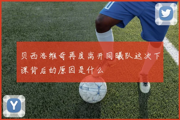 贝西洛维奇再度离开同曦队这次下课背后的原因是什么