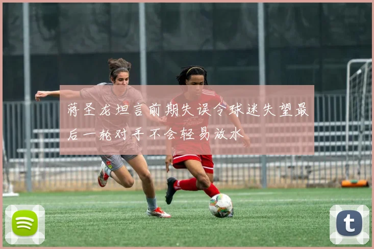 蒋圣龙坦言前期失误令球迷失望最后一轮对手不会轻易放水