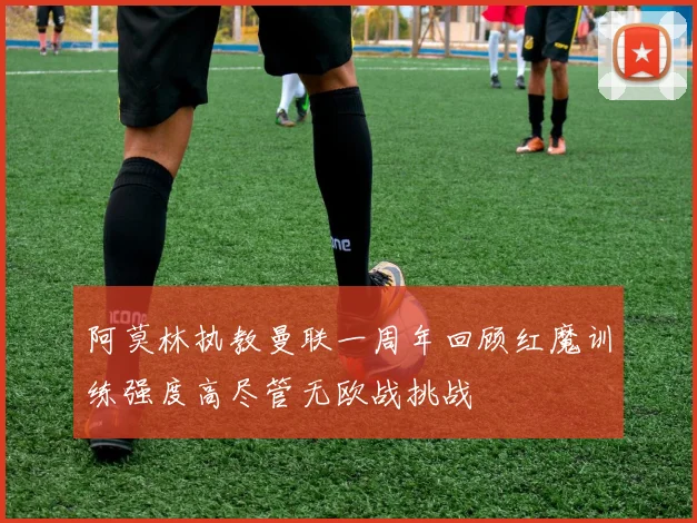 阿莫林执教曼联一周年回顾红魔训练强度高尽管无欧战挑战
