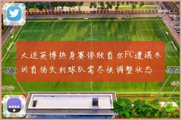 大连英博热身赛惨败首尔FC遭遇冬训首场失利球队需尽快调整状态