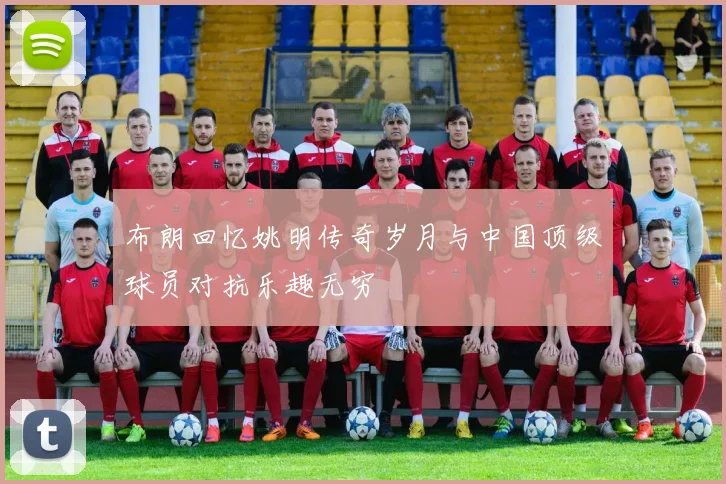 布朗回忆姚明传奇岁月与中国顶级球员对抗乐趣无穷