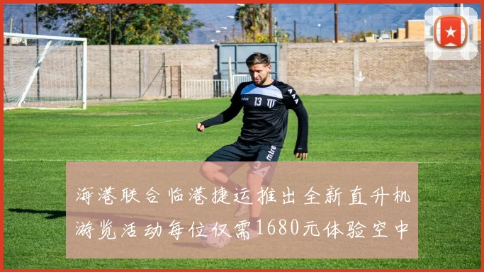 海港联合临港捷运推出全新直升机游览活动每位仅需1680元体验空中美景