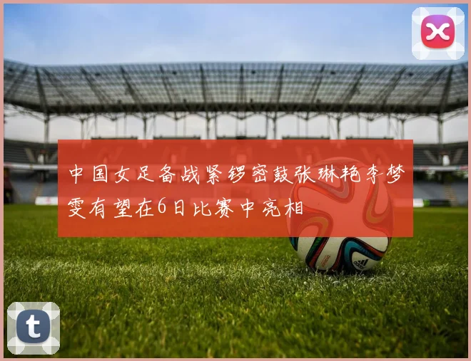 中国女足备战紧锣密鼓张琳艳李梦雯有望在6日比赛中亮相