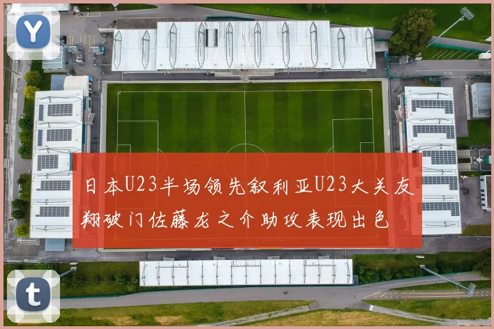 日本U23半场领先叙利亚U23大关友翔破门佐藤龙之介助攻表现出色