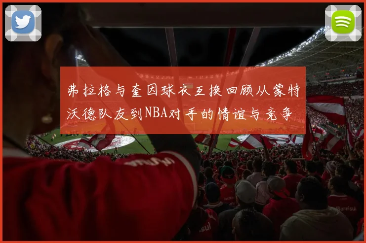 弗拉格与奎因球衣互换回顾从蒙特沃德队友到NBA对手的情谊与竞争
