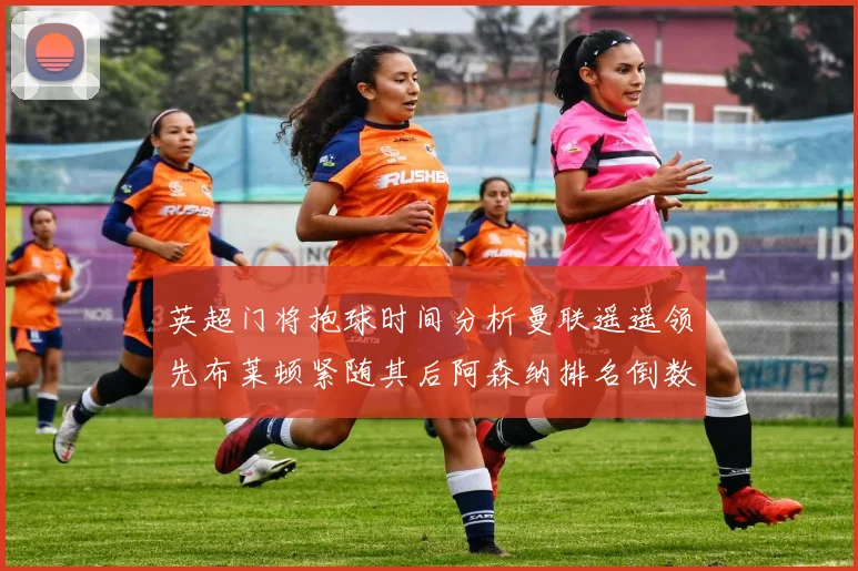英超门将抱球时间分析曼联遥遥领先布莱顿紧随其后阿森纳排名倒数第三
