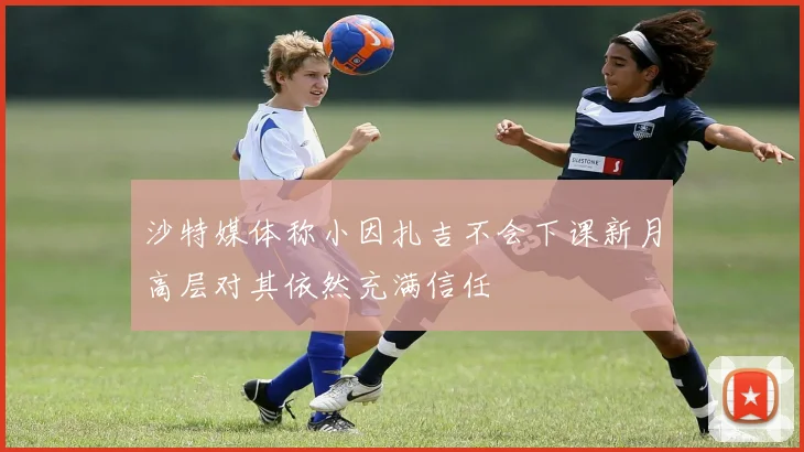 沙特媒体称小因扎吉不会下课新月高层对其依然充满信任