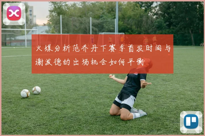 火媒分析范乔丹下赛季首发时间与谢泼德的出场机会如何平衡