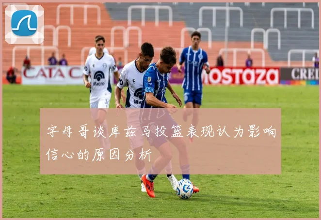 字母哥谈库兹马投篮表现认为影响信心的原因分析