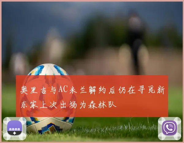 奥里吉与AC米兰解约后仍在寻觅新东家上次出场为森林队