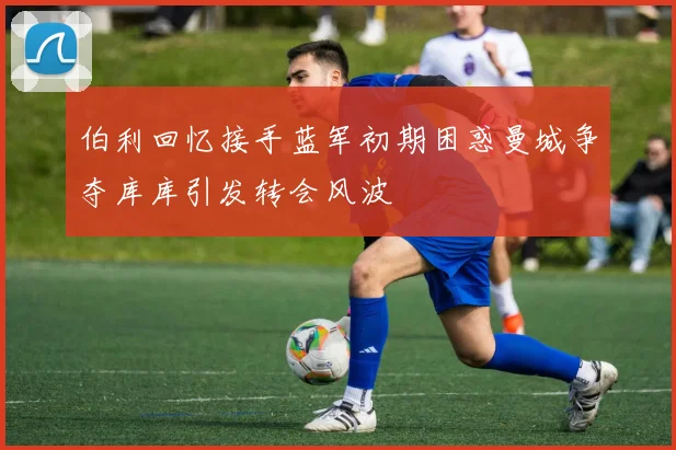 伯利回忆接手蓝军初期困惑曼城争夺库库引发转会风波