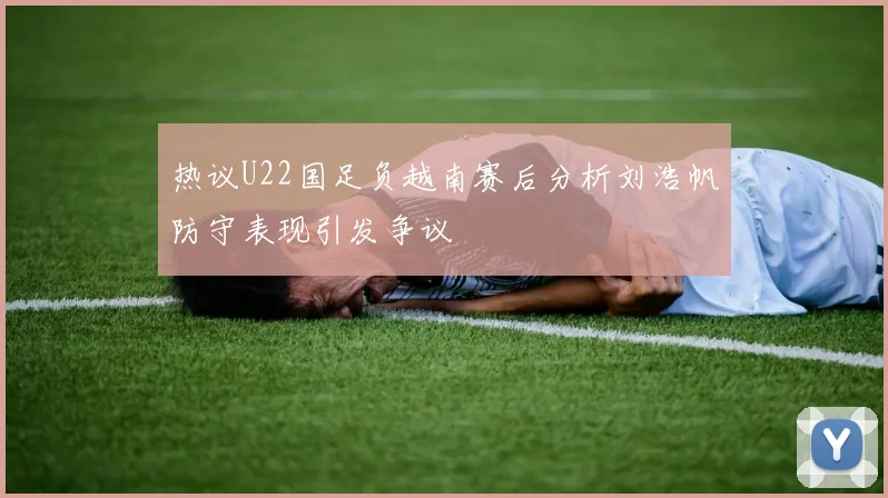 热议U22国足负越南赛后分析刘浩帆防守表现引发争议