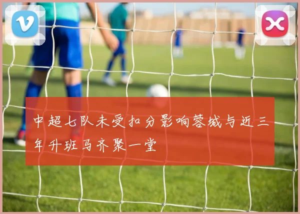 中超七队未受扣分影响蓉城与近三年升班马齐聚一堂