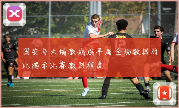 国安与大埔激战成平局全场数据对比揭示比赛激烈程度