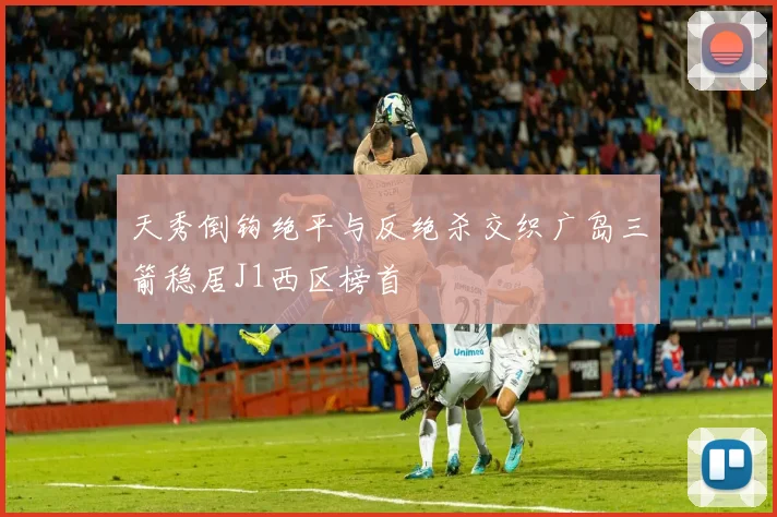 天秀倒钩绝平与反绝杀交织广岛三箭稳居J1西区榜首