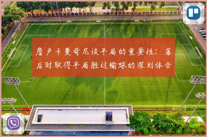 詹卢卡曼奇尼谈平局的重要性：落后时取得平局胜过输球的深刻体会