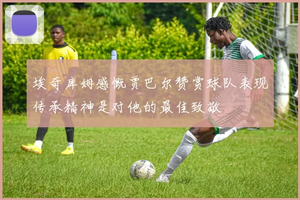 埃奇库姆感慨贾巴尔赞赏球队表现传承精神是对他的最佳致敬