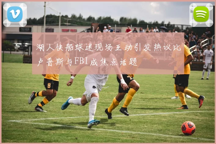 湖人快船球迷现场互动引发热议比卢普斯与FBI成焦点话题
