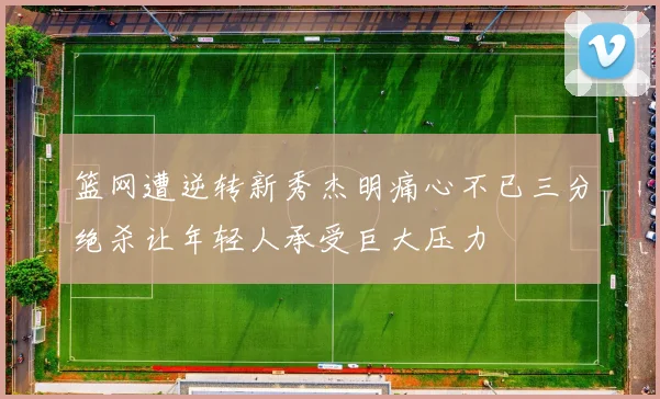 篮网遭逆转新秀杰明痛心不已三分绝杀让年轻人承受巨大压力