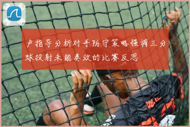 卢指导分析对手防守策略强调三分球投射未能奏效的比赛反思