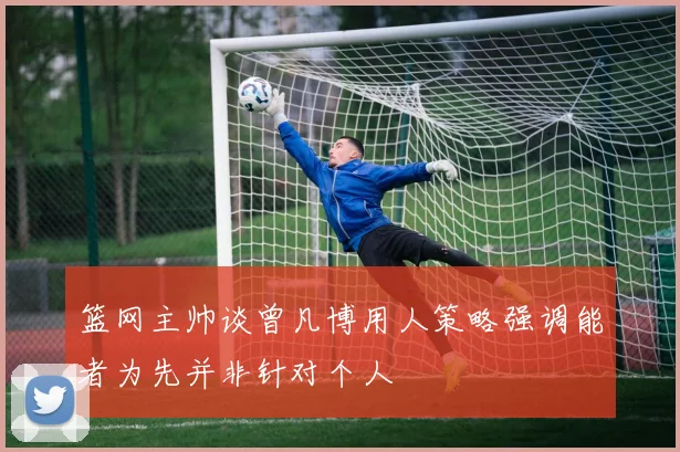 篮网主帅谈曾凡博用人策略强调能者为先并非针对个人