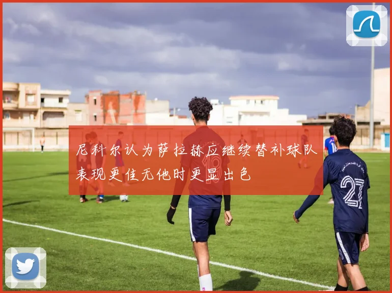 尼科尔认为萨拉赫应继续替补球队表现更佳无他时更显出色