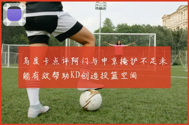 乌度卡点评阿门与申京掩护不足未能有效帮助KD创造投篮空间